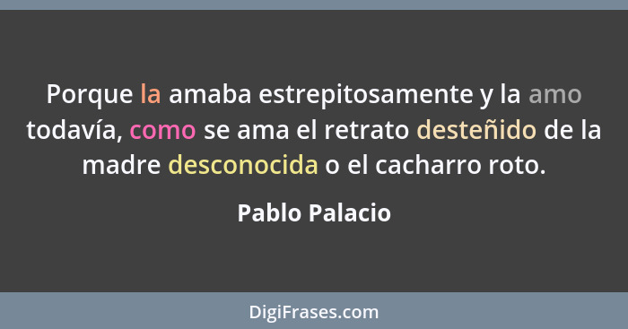 Porque la amaba estrepitosamente y la amo todavía, como se ama el retrato desteñido de la madre desconocida o el cacharro roto.... - Pablo Palacio