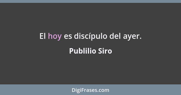 El hoy es discípulo del ayer.... - Publilio Siro