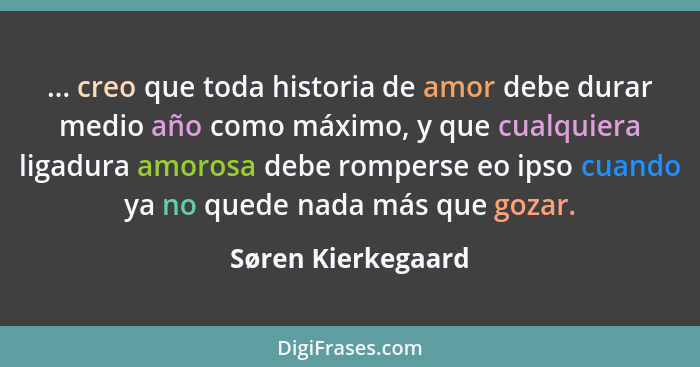 ... creo que toda historia de amor debe durar medio año como máximo, y que cualquiera ligadura amorosa debe romperse eo ipso cuand... - Søren Kierkegaard