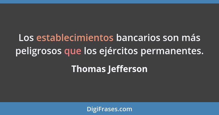 Los establecimientos bancarios son más peligrosos que los ejércitos permanentes.... - Thomas Jefferson