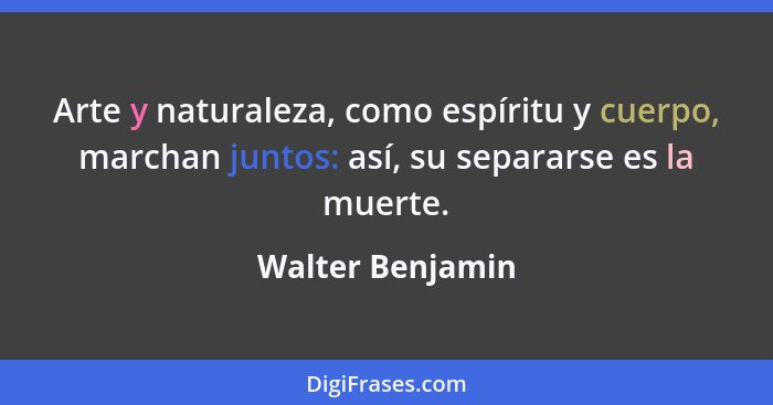 Arte y naturaleza, como espíritu y cuerpo, marchan juntos: así, su separarse es la muerte.... - Walter Benjamin