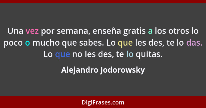 Una vez por semana, enseña gratis a los otros lo poco o mucho que sabes. Lo que les des, te lo das. Lo que no les des, te lo qu... - Alejandro Jodorowsky