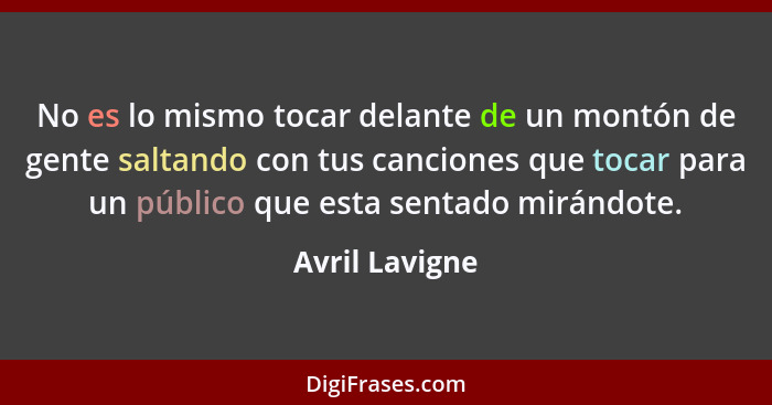 No es lo mismo tocar delante de un montón de gente saltando con tus canciones que tocar para un público que esta sentado mirándote.... - Avril Lavigne