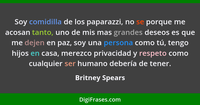 Soy comidilla de los paparazzi, no se porque me acosan tanto, uno de mis mas grandes deseos es que me dejen en paz, soy una persona c... - Britney Spears