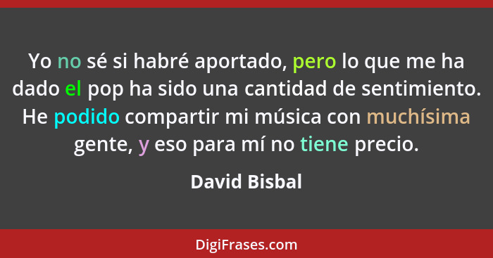 Yo no sé si habré aportado, pero lo que me ha dado el pop ha sido una cantidad de sentimiento. He podido compartir mi música con muchís... - David Bisbal