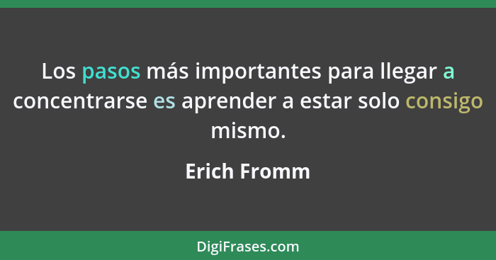 Los pasos más importantes para llegar a concentrarse es aprender a estar solo consigo mismo.... - Erich Fromm