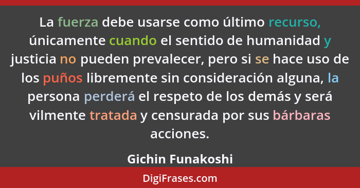 La fuerza debe usarse como último recurso, únicamente cuando el sentido de humanidad y justicia no pueden prevalecer, pero si se ha... - Gichin Funakoshi