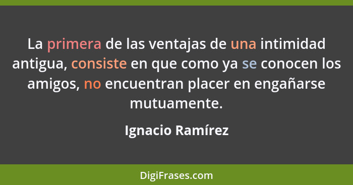 La primera de las ventajas de una intimidad antigua, consiste en que como ya se conocen los amigos, no encuentran placer en engañars... - Ignacio Ramírez