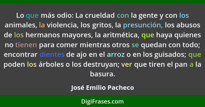 Lo que más odio: La crueldad con la gente y con los animales, la violencia, los gritos, la presunción, los abusos de los hermano... - José Emilio Pacheco
