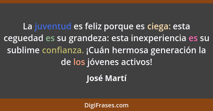 La juventud es feliz porque es ciega: esta ceguedad es su grandeza: esta inexperiencia es su sublime confianza. ¡Cuán hermosa generación... - José Martí