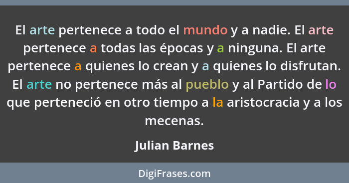 El arte pertenece a todo el mundo y a nadie. El arte pertenece a todas las épocas y a ninguna. El arte pertenece a quienes lo crean y... - Julian Barnes