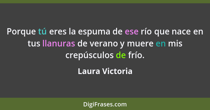 Porque tú eres la espuma de ese río que nace en tus llanuras de verano y muere en mis crepúsculos de frío.... - Laura Victoria