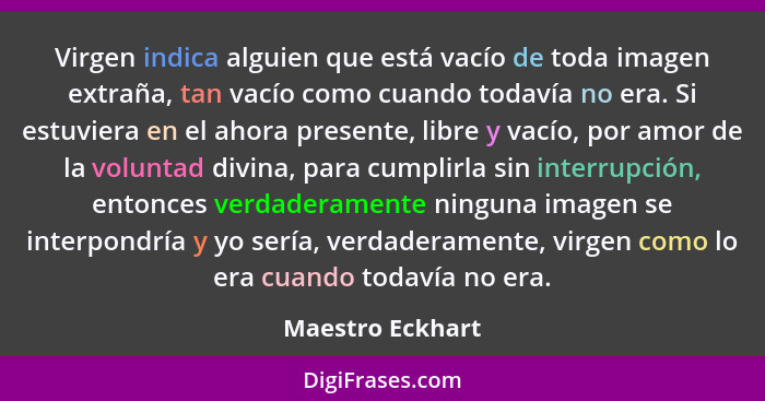 Virgen indica alguien que está vacío de toda imagen extraña, tan vacío como cuando todavía no era. Si estuviera en el ahora presente... - Maestro Eckhart