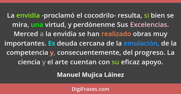 La envidia -proclamó el cocodrilo- resulta, si bien se mira, una virtud, y perdónenme Sus Excelencias. Merced a la envidia se h... - Manuel Mujica Láinez