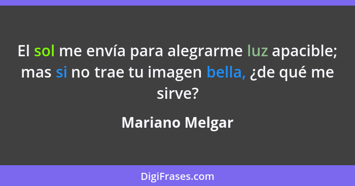 El sol me envía para alegrarme luz apacible; mas si no trae tu imagen bella, ¿de qué me sirve?... - Mariano Melgar