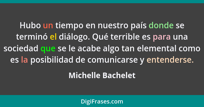 Hubo un tiempo en nuestro país donde se terminó el diálogo. Qué terrible es para una sociedad que se le acabe algo tan elemental c... - Michelle Bachelet