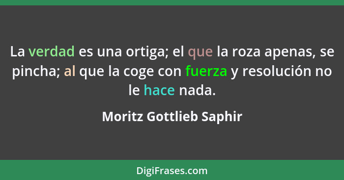 La verdad es una ortiga; el que la roza apenas, se pincha; al que la coge con fuerza y resolución no le hace nada.... - Moritz Gottlieb Saphir