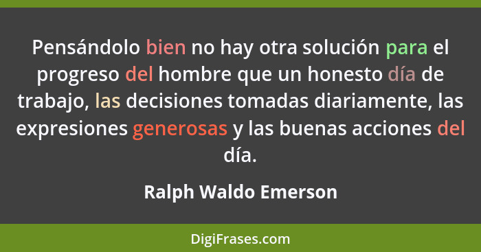 Pensándolo bien no hay otra solución para el progreso del hombre que un honesto día de trabajo, las decisiones tomadas diariamen... - Ralph Waldo Emerson