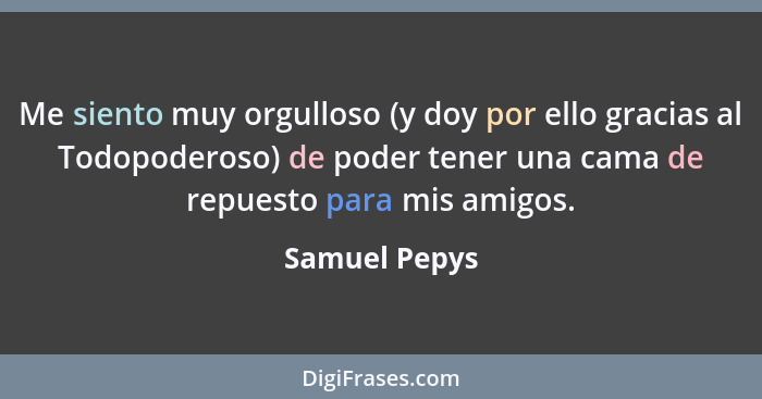 Me siento muy orgulloso (y doy por ello gracias al Todopoderoso) de poder tener una cama de repuesto para mis amigos.... - Samuel Pepys