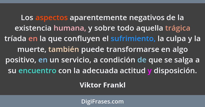 Los aspectos aparentemente negativos de la existencia humana, y sobre todo aquella trágica tríada en la que confluyen el sufrimiento,... - Viktor Frankl