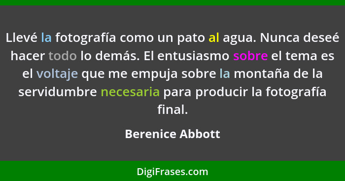 Llevé la fotografía como un pato al agua. Nunca deseé hacer todo lo demás. El entusiasmo sobre el tema es el voltaje que me empuja s... - Berenice Abbott