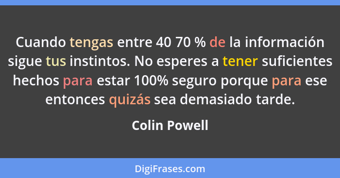 Cuando tengas entre 40 70 % de la información sigue tus instintos. No esperes a tener suficientes hechos para estar 100% seguro porque... - Colin Powell