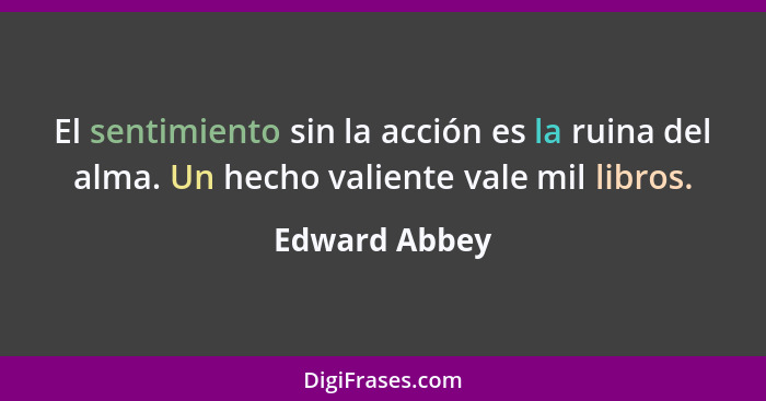 El sentimiento sin la acción es la ruina del alma. Un hecho valiente vale mil libros.... - Edward Abbey