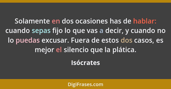 Solamente en dos ocasiones has de hablar: cuando sepas fijo lo que vas a decir, y cuando no lo puedas excusar. Fuera de estos dos casos, e... - Isócrates