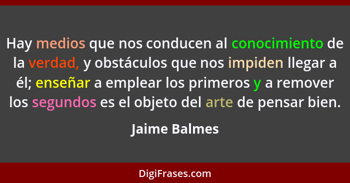 Hay medios que nos conducen al conocimiento de la verdad, y obstáculos que nos impiden llegar a él; enseñar a emplear los primeros y a... - Jaime Balmes