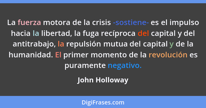 La fuerza motora de la crisis -sostiene- es el impulso hacia la libertad, la fuga recíproca del capital y del antitrabajo, la repulsió... - John Holloway