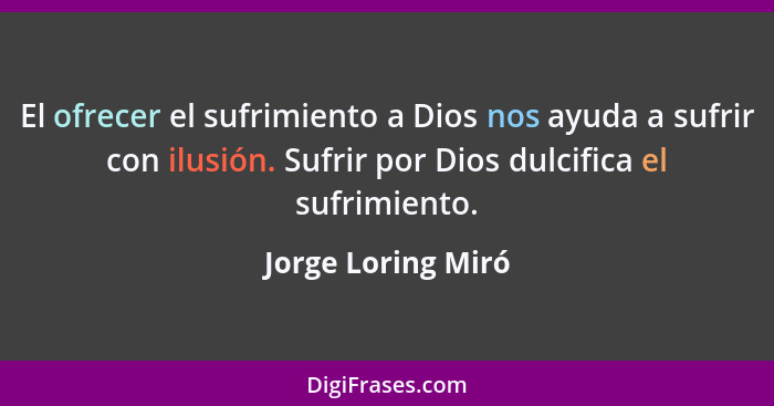 El ofrecer el sufrimiento a Dios nos ayuda a sufrir con ilusión. Sufrir por Dios dulcifica el sufrimiento.... - Jorge Loring Miró