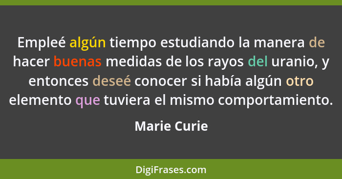 Empleé algún tiempo estudiando la manera de hacer buenas medidas de los rayos del uranio, y entonces deseé conocer si había algún otro e... - Marie Curie