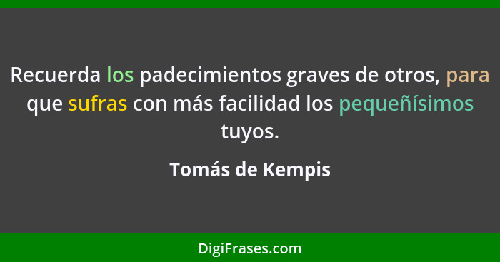 Recuerda los padecimientos graves de otros, para que sufras con más facilidad los pequeñísimos tuyos.... - Tomás de Kempis