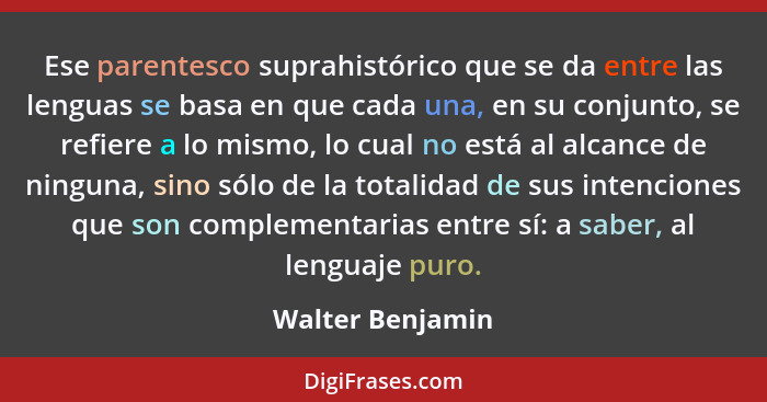 Ese parentesco suprahistórico que se da entre las lenguas se basa en que cada una, en su conjunto, se refiere a lo mismo, lo cual no... - Walter Benjamin