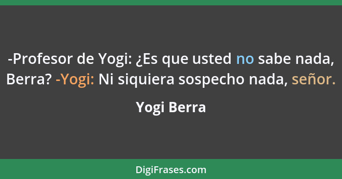 -Profesor de Yogi: ¿Es que usted no sabe nada, Berra? -Yogi: Ni siquiera sospecho nada, señor.... - Yogi Berra