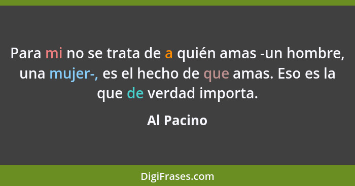 Para mi no se trata de a quién amas -un hombre, una mujer-, es el hecho de que amas. Eso es la que de verdad importa.... - Al Pacino