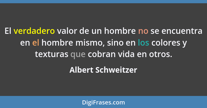 El verdadero valor de un hombre no se encuentra en el hombre mismo, sino en los colores y texturas que cobran vida en otros.... - Albert Schweitzer