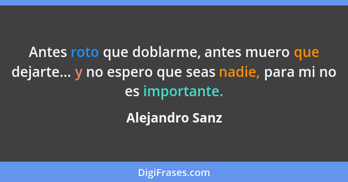 Antes roto que doblarme, antes muero que dejarte... y no espero que seas nadie, para mi no es importante.... - Alejandro Sanz