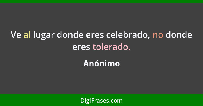 Ve al lugar donde eres celebrado, no donde eres tolerado.... - Anónimo