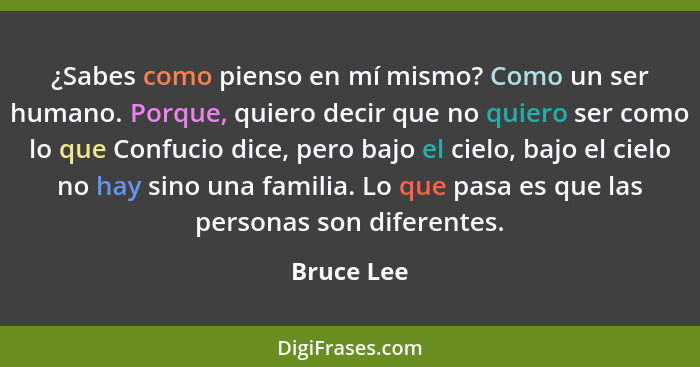 ¿Sabes como pienso en mí mismo? Como un ser humano. Porque, quiero decir que no quiero ser como lo que Confucio dice, pero bajo el cielo,... - Bruce Lee