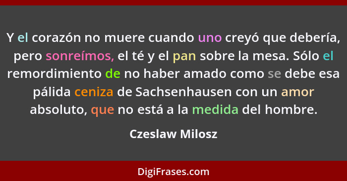 Y el corazón no muere cuando uno creyó que debería, pero sonreímos, el té y el pan sobre la mesa. Sólo el remordimiento de no haber a... - Czeslaw Milosz