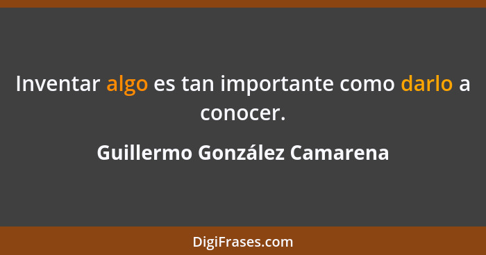 Inventar algo es tan importante como darlo a conocer.... - Guillermo González Camarena