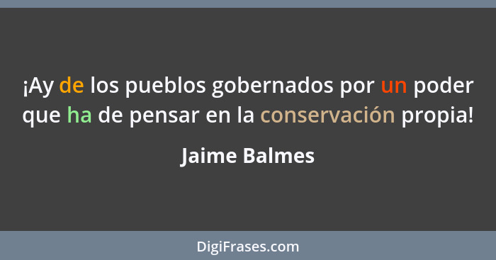 ¡Ay de los pueblos gobernados por un poder que ha de pensar en la conservación propia!... - Jaime Balmes