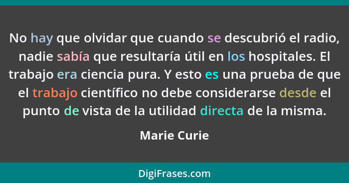 No hay que olvidar que cuando se descubrió el radio, nadie sabía que resultaría útil en los hospitales. El trabajo era ciencia pura. Y e... - Marie Curie