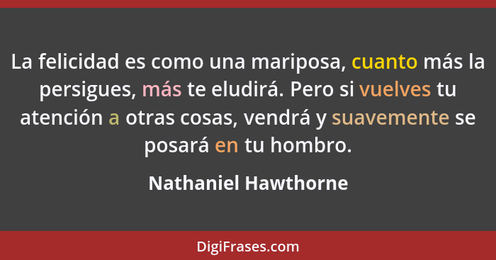 La felicidad es como una mariposa, cuanto más la persigues, más te eludirá. Pero si vuelves tu atención a otras cosas, vendrá y... - Nathaniel Hawthorne