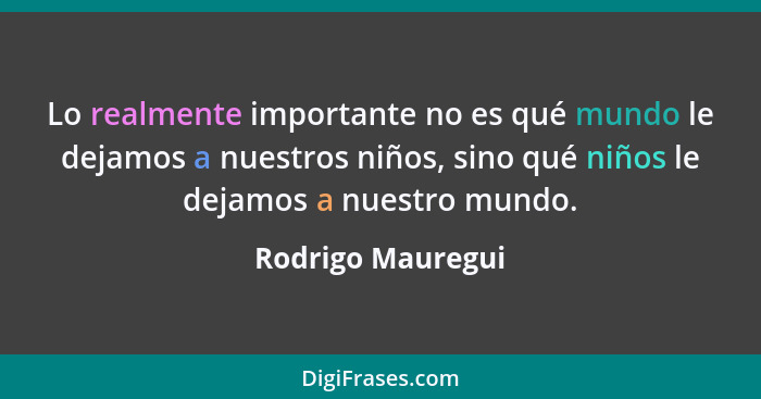 Lo realmente importante no es qué mundo le dejamos a nuestros niños, sino qué niños le dejamos a nuestro mundo.... - Rodrigo Mauregui