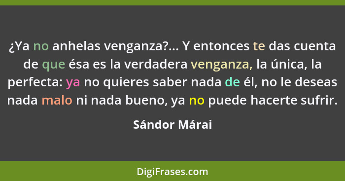 ¿Ya no anhelas venganza?... Y entonces te das cuenta de que ésa es la verdadera venganza, la única, la perfecta: ya no quieres saber na... - Sándor Márai