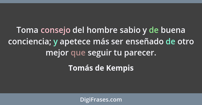 Toma consejo del hombre sabio y de buena conciencia; y apetece más ser enseñado de otro mejor que seguir tu parecer.... - Tomás de Kempis