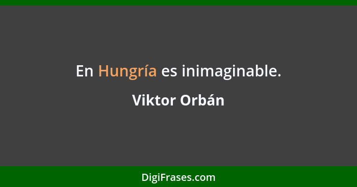 En Hungría es inimaginable.... - Viktor Orbán