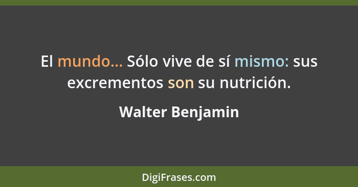 El mundo... Sólo vive de sí mismo: sus excrementos son su nutrición.... - Walter Benjamin